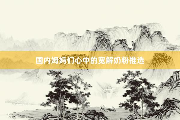 国内姆妈们心中的宽解奶粉推选
