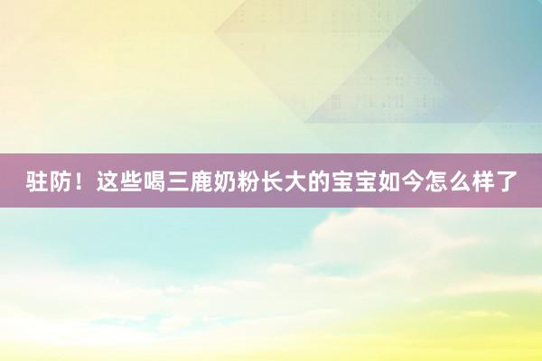 驻防！这些喝三鹿奶粉长大的宝宝如今怎么样了