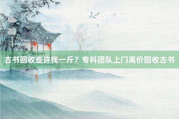 古书回收些许钱一斤？专科团队上门高价回收古书